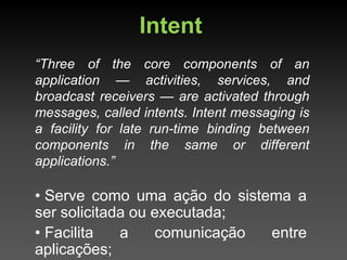 Intent
“Three of the core components of an
application — activities, services, and
broadcast receivers — are activated through
messages, called intents. Intent messaging is
a facility for late run-time binding between
components in the same or different
applications.”

• Serve como uma ação do sistema a
ser solicitada ou executada;
• Facilita   a    comunicação entre
aplicações;
 