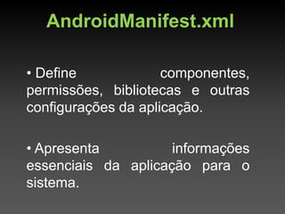 AndroidManifest.xml

• Define             componentes,
permissões, bibliotecas e outras
configurações da aplicação.

• Apresenta          informações
essenciais da aplicação para o
sistema.
 