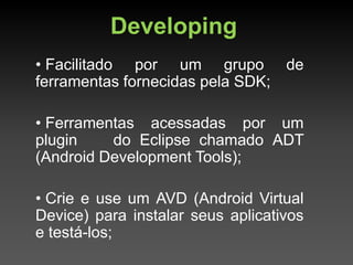 Developing
• Facilitado por um grupo de
ferramentas fornecidas pela SDK;

• Ferramentas acessadas por um
plugin    do Eclipse chamado ADT
(Android Development Tools);

• Crie e use um AVD (Android Virtual
Device) para instalar seus aplicativos
e testá-los;
 