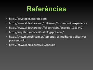Referências
• http://developer.android.com
• http://www.slideshare.net/thillerson/first-android-experience
• http://www.slideshare.net/felipejrvieira/android-1953449
• http://arquiteturaconceitual.blogspot.com/
• http://showmetech.com.br/top-apps-os-melhores-aplicativos-
  para-android
• http://pt.wikipedia.org/wiki/Android
 