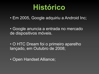 Histórico
• Em 2005, Google adquiriu a Android Inc;

• Google anuncia a entrada no mercado
de dispositivos móveis.

• O HTC Dream foi o primeiro aparelho
lançado, em Outubro de 2008;

• Open Handset Alliance;
 