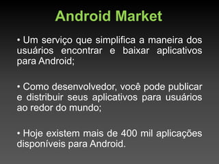 Android Market
• Um serviço que simplifica a maneira dos
usuários encontrar e baixar aplicativos
para Android;

• Como desenvolvedor, você pode publicar
e distribuir seus aplicativos para usuários
ao redor do mundo;

• Hoje existem mais de 400 mil aplicações
disponíveis para Android.
 