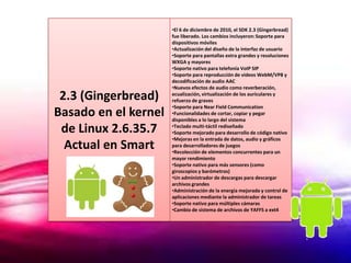•El 6 de diciembre de 2010, el SDK 2.3 (Gingerbread)
                      fue liberado. Los cambios incluyeron: Soporte para
                      dispositivos móviles
                      •Actualización del diseño de la interfaz de usuario
                      •Soporte para pantallas extra grandes y resoluciones
                      WXGA y mayores
                      •Soporte nativo para telefonía VoIP SIP
                      •Soporte para reproducción de videos WebM/VP8 y
                      decodificación de audio AAC
                      •Nuevos efectos de audio como reverberación,
 2.3 (Gingerbread)    ecualización, virtualización de los auriculares y
                      refuerzo de graves
                      •Soporte para Near Field Communication
Basado en el kernel   •Funcionalidades de cortar, copiar y pegar
                      disponibles a lo largo del sistema

 de Linux 2.6.35.7    •Teclado multi-táctil rediseñado
                      •Soporte mejorado para desarrollo de código nativo
                      •Mejoras en la entrada de datos, audio y gráficos
  Actual en Smart     para desarrolladores de juegos
                      •Recolección de elementos concurrentes para un
                      mayor rendimiento
                      •Soporte nativo para más sensores (como
                      giroscopios y barómetros)
                      •Un administrador de descargas para descargar
                      archivos grandes
                      •Administración de la energía mejorada y control de
                      aplicaciones mediante la administrador de tareas
                      •Soporte nativo para múltiples cámaras
                      •Cambio de sistema de archivos de YAFFS a ext4
 