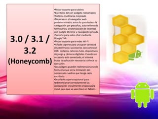 •Mejor soporte para tablets
              •Escritorio 3D con widgets rediseñados
              •Sistema multitarea mejorado
              •Mejoras en el navegador web
              predeterminado, entre lo que destaca la
              navegación por pestañas, auto relleno de
              formularios, sincronización de favoritos
              con Google Chrome y navegación privada
              •Soporte para video chat mediante

3.0 / 3.1 /   Google Talk
              •Mejor soporte para redes Wi-Fi
              •Añade soporte para una gran variedad


    3.2
              de periféricos y accesorios con conexión
              USB: teclados, ratones,hubs, dispositivos
              de juego y cámaras digitales. Cuando un
              accesorio está conectado, el sistema

(Honeycomb)   busca la aplicación necesaria y ofrece su
              ejecución.
              •Los widgets pueden redimensionarse de
              forma manual sin la limitación del
              número de cuadros que tenga cada
              escritorio.
              •Se añade soporte opcional para
              redimensionar correctamente las
              aplicaciones inicialmente creadas para
              móvil para que se vean bien en Tablets
 