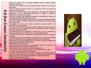 •Versión que unifica el uso en cualquier dispositivo, tanto en teléfonos, tablets,
                           televisores, netbooks, etc.
                           •Interfaz limpia y moderna con una nueva fuente llamada "Roboto", muy al estilo de
                           Honeycomb.
                           •Opción de utilizar los botones virtuales en la interfaz de usuario, en lugar de los
4.0 (Ice Cream Sandwich)
                           botones táctiles capacitivos.
                           •llega la aceleración por hardware, lo que significa que la interfaz podrá ser manejada y
                           dibujada por la GPU y aumentando notablemente su rapidez, su respuesta y
                           evidentemente, la experiencia de usuario.
                           •Multitarea mejorada, estilo Honeycomb. Añadiendo la posibilidad de finalizar una
                           tarea simplemente desplazándola fuera de la lista.
                           •Ha añadido un gestor del tráfico de datos de internet. El entorno le permite establecer
                           alertas cuando llegue a una cierta cantidad de uso y desactivación de los datos cuando
                           se pasa de su límite.
                           •Los widgets esta en una nueva pestaña, que figuran en una lista similar a las
                           aplicaciones en el menú principal.
                           •El corrector de texto ha sido rediseñado y mejorado, ofreciendo la opción de tocar en
                           una palabra para que nos aparezca una lista con las diferentes opciones de edición y
                           sugerencias de palabras similares.
                           •Las notificaciones tiene la posibilidad de descartar las que no son importantes y
                           también desplegar la barra de notificaciones con el dispositivo bloqueado.
                           •La captura de pantalla, con solo pulsando el botón de bajar volumen y el botón de
                           encendido.
                           •La aplicación de la cámara se ha llevado un buen lavado de cara, con nuevas utilidades
                           como es la posibilidad de hacer fotografías panorámicas de forma automática.
                           •Android Beam es la nueva característica que nos permitirá compartir contenido entre
                           teléfonos. Vía NFC (Near Field Communication).
                           •Reconocimiento de voz del usuario
                           •Aplicación de teléfono nuevo con la funcionalidad de buzón de voz visual que le
                           permite adelantarlo o retroceder los mensajes de voz.
                           •Reconocimiento facial, lo que haría que puedas cambiar la vista
                           •Las carpetas son mucho más fáciles de crear, con un estilo de arrastrar y soltar
                           •Un único y nuevo framework para las aplicaciones
                           •El usuario tendrá herramientas para ocultar y controlar las aplicaciones que nos
                           “cuelgue” la operadora de turno o el fabricante, liberando recursos de segundo plano
                           (ciclos de ejecución y memoria RAM). No obstante, no se podrán desinstalar.
                           •Soporte nativo del contenedor MKV
                           •Soporte nativo para el uso de Stylus (lápiz táctil).
 