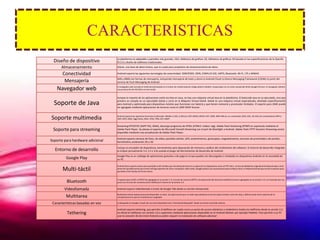 CARACTERISTICAS
                                  La plataforma es adaptable a pantallas más grandes, VGA, biblioteca de gráficos 2D, biblioteca de gráficos 3D basada en las especificaciones de la OpenGL
  Diseño de dispositivo           ES 2.0 y diseño de teléfonos tradicionales.

      Almacenamiento              SQLite, una base de datos liviana, que es usada para propósitos de almacenamiento de datos.

       Conectividad               Android soporta las siguientes tecnologías de conectividad: GSM/EDGE, IDEN, CDMA,EV-DO, UMTS, Bluetooth, Wi-Fi, LTE y WiMAX.

                                  SMS y MMS son formas de mensajería, incluyendo mensajería de texto y ahora la Android Cloud to Device Messaging Framework (C2DM) es parte del
        Mensajería                servicio de Push Messaging de Android.

   Navegador web                  El navegador web incluido en Android está basado en el motor de renderizado de código abierto WebKit, emparejado con el motor JavaScript V8 de Google Chrome. El navegador obtiene
                                  una puntuación de 93/100 en el test Acid3.


                                  Aunque la mayoría de las aplicaciones están escritas en Java, no hay una máquina virtual Java en la plataforma. El bytecode Java no es ejecutado, sino que

  Soporte de Java                 primero se compila en un ejecutable Dalvik y corre en la Máquina Virtual Dalvik. Dalvik es una máquina virtual especializada, diseñada específicamente
                                  para Android y optimizada para dispositivos móviles que funcionan con batería y que tienen memoria y procesador limitados. El soporte para J2ME puede
                                  ser agregado mediante aplicaciones de terceros como el J2ME MIDP Runner.



Soporte multimedia                Android soporta los siguientes formatos multimedia: WebM, H.263, H.264 (en 3GP oMP4), MPEG-4 SP, AMR, AMR-WB (en un contenedor 3GP), AAC, HE-AAC (en contenedores MP4 o
                                  3GP), MP3, MIDI, Ogg Vorbis, WAV, JPEG, PNG, GIF y BMP.


                                  Streaming RTP/RTSP (3GPP PSS, ISMA), descarga progresiva de HTML (HTML5 <video> tag). Adobe Flash Streaming (RTMP) es soportado mediante el
 Soporte para streaming           Adobe Flash Player. Se planea el soporte de Microsoft Smooth Streaming con el port de Silverlight a Android. Adobe Flash HTTP Dynamic Streaming estará
                                  disponible mediante una actualización de Adobe Flash Player.

                                  Android soporta cámaras de fotos, de vídeo, pantallas táctiles, GPS, acelerómetros, giroscopios, magnetómetros, sensores de proximidad y de presión,
Soporte para hardware adicional   termómetro, aceleración 2D y 3D.

                                  Incluye un emulador de dispositivos, herramientas para depuración de memoria y análisis del rendimiento del software. El entorno de desarrollo integrado
  Entorno de desarrollo           es Eclipse (actualmente 3.4, 3.5 o 3.6) usando el plugin de Herramientas de Desarrollo de Android.
                                  Google Play es un catálogo de aplicaciones gratuitas o de pago en el que pueden ser descargadas e instaladas en dispositivos Android sin la necesidad de
         Google Play              un PC.

                                  Android tiene soporte nativo para pantallas multi-táctiles que inicialmente hicieron su aparición en dispositivos como el HTC Hero. La funcionalidad fue originalmente desactivada a nivel
       Multi-táctil               de kernel (posiblemente para evitar infringir patentes de otras compañías). Más tarde, Google publicó una actualización para el Nexus One y el Motorola Droid que activa el soporte para
                                  pantallas multi-táctiles de forma nativa.


                                  El soporte para A2DF y AVRCP fue agregado en la versión 1.5; el envío de archivos (OPP) y la exploración del directorio telefónico fueron agregados en la versión 2.0; y el marcado por voz
         Bluetooth                junto con el envío de contactos entre teléfonos lo fueron en la versión 2.2.


        Videollamada              Android soporta Videollamada a través de Google Talk desde su versión Honeycomb.

                                  Multitarea real de aplicaciones está disponible, es decir, las aplicaciones que no estén ejecutándose en primer plano reciben ciclos de reloj, a diferencia de otros sistemas de la
         Multitarea               competencia en la que la multitarea es congelada

 Características basadas en voz   La búsqueda en Google a través de voz está disponible como "Entrada de Búsqueda" desde la versión inicial del sistema.

                                  Android soporta tethering, que permite al teléfono ser usado como un punto de acceso alámbrico o inalámbrico (todos los teléfonos desde la versión 2.2,
          Tethering               no oficial en teléfonos con versión 1.6 o superiores mediante aplicaciones disponibles en el Android Market, por ejemplo PdaNet). Para permitir a un PC
                                  usar la conexión 3G del móvil Android se podría requerir la instalación de software adicional
 