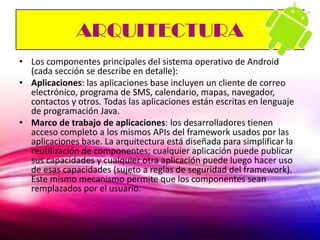 ARQUITECTURA
• Los componentes principales del sistema operativo de Android
  (cada sección se describe en detalle):
• Aplicaciones: las aplicaciones base incluyen un cliente de correo
  electrónico, programa de SMS, calendario, mapas, navegador,
  contactos y otros. Todas las aplicaciones están escritas en lenguaje
  de programación Java.
• Marco de trabajo de aplicaciones: los desarrolladores tienen
  acceso completo a los mismos APIs del framework usados por las
  aplicaciones base. La arquitectura está diseñada para simplificar la
  reutilización de componentes; cualquier aplicación puede publicar
  sus capacidades y cualquier otra aplicación puede luego hacer uso
  de esas capacidades (sujeto a reglas de seguridad del framework).
  Este mismo mecanismo permite que los componentes sean
  remplazados por el usuario.
 