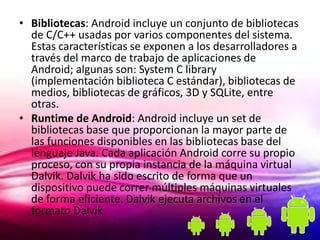 • Bibliotecas: Android incluye un conjunto de bibliotecas
  de C/C++ usadas por varios componentes del sistema.
  Estas características se exponen a los desarrolladores a
  través del marco de trabajo de aplicaciones de
  Android; algunas son: System C library
  (implementación biblioteca C estándar), bibliotecas de
  medios, bibliotecas de gráficos, 3D y SQLite, entre
  otras.
• Runtime de Android: Android incluye un set de
  bibliotecas base que proporcionan la mayor parte de
  las funciones disponibles en las bibliotecas base del
  lenguaje Java. Cada aplicación Android corre su propio
  proceso, con su propia instancia de la máquina virtual
  Dalvik. Dalvik ha sido escrito de forma que un
  dispositivo puede correr múltiples máquinas virtuales
  de forma eficiente. Dalvik ejecuta archivos en el
  formato Dalvik
 