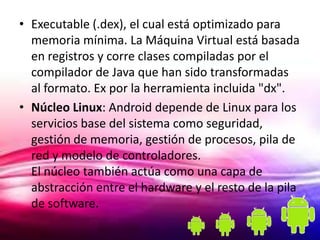 • Executable (.dex), el cual está optimizado para
  memoria mínima. La Máquina Virtual está basada
  en registros y corre clases compiladas por el
  compilador de Java que han sido transformadas
  al formato. Ex por la herramienta incluida "dx".
• Núcleo Linux: Android depende de Linux para los
  servicios base del sistema como seguridad,
  gestión de memoria, gestión de procesos, pila de
  red y modelo de controladores.
  El núcleo también actúa como una capa de
  abstracción entre el hardware y el resto de la pila
  de software.
 