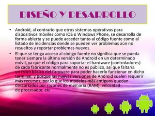 DISEÑO Y DESARROLLO
• Android, al contrario que otros sistemas operativos para
  dispositivos móviles como iOS o Windows Phone, se desarrolla de
  forma abierta y se puede acceder tanto al código fuente como al
  listado de incidencias donde se pueden ver problemas aún no
  resueltos y reportar problemas nuevos.
• El que se tenga acceso al código fuente no significa que se pueda
  tener siempre la última versión de Android en un determinado
  móvil, ya que el código para soportar el hardware (controladores)
  de cada fabricante normalmente no es público, así que faltaría
  un trozo básico del firmware para poder hacerlo funcionar en dicho
  terminal, y porque las nuevas versiones de Android suelen requerir
  más recursos, por lo que los modelos más antiguos quedan
  descartados por razones de memoria (RAM), velocidad
  de procesador, etc.
 