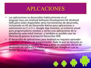 APLCACIONES
• Las aplicaciones se desarrollan habitualmente en el
  lenguaje Java con Android Software Development Kit (Android
  SDK),pero están disponibles otras herramientas de desarrollo,
  incluyendo un Kit de Desarrollo Nativo para aplicaciones o
  extensiones en C o C++, Google App Inventor, un entorno visual
  para programadores novatos y varios cruz aplicaciones de la
  plataforma web móvil marcos. y también es posible usar las
  librerias Qt gracias al proyecto Necessitas SDK.
• El desarrollo de aplicaciones para Android no requiere aprender
  lenguajes complejos de programación. Todo lo que se necesita es
  un conocimiento aceptable de Java y estar en posesión del kit de
  desarrollo de software o «SDK» provisto por Google el cual se
  puede descargar gratuitamente.
 