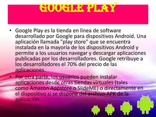 Google Play
• Google Play es la tienda en línea de software
  desarrollado por Google para dispositivos Android. Una
  aplicación llamada "play store" que se encuentra
  instalada en la mayoría de los dispositivos Android y
  permite a los usuarios navegar y descargar aplicaciones
  publicadas por los desarrolladores. Google retribuye a
  los desarrolladores el 70% del precio de las
  aplicaciones.
• Por otra parte, los usuarios pueden instalar
  aplicaciones desde otras tiendas virtuales (tales
  como Amazon Appstore o SlideME) o directamente en
  el dispositivo si se dispone del archivo APK de la
  aplicación.
 