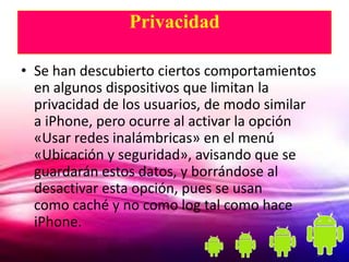 Privacidad

• Se han descubierto ciertos comportamientos
  en algunos dispositivos que limitan la
  privacidad de los usuarios, de modo similar
  a iPhone, pero ocurre al activar la opción
  «Usar redes inalámbricas» en el menú
  «Ubicación y seguridad», avisando que se
  guardarán estos datos, y borrándose al
  desactivar esta opción, pues se usan
  como caché y no como log tal como hace
  iPhone.
 