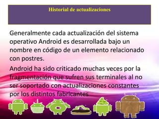 Historial de actualizaciones



Generalmente cada actualización del sistema
operativo Android es desarrollada bajo un
nombre en código de un elemento relacionado
con postres.
Android ha sido criticado muchas veces por la
fragmentación que sufren sus terminales al no
ser soportado con actualizaciones constantes
por los distintos fabricantes
 