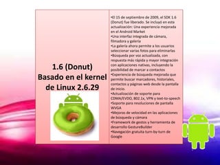 •El 15 de septiembre de 2009, el SDK 1.6
                      (Donut) fue liberado. Se incluyó en esta
                      actualización: Una experiencia mejorada
                      en el Android Market
                      •Una interfaz integrada de cámara,
                      filmadora y galería
                      •La galería ahora permite a los usuarios
                      seleccionar varias fotos para eliminarlas
                      •Búsqueda por voz actualizada, con
                      respuesta más rápida y mayor integración

   1.6 (Donut)        con aplicaciones nativas, incluyendo la
                      posibilidad de marcar a contactos
                      •Experiencia de búsqueda mejorada que
Basado en el kernel   permite buscar marcadores, historiales,
                      contactos y páginas web desde la pantalla
  de Linux 2.6.29     de inicio.
                      •Actualización de soporte para
                      CDMA/EVDO, 802.1x, VPN y text-to-speech
                      •Soporte para resoluciones de pantalla
                      WVGA
                      •Mejoras de velocidad en las aplicaciones
                      de búsqueda y cámara
                      •Framework de gestos y herramienta de
                      desarrollo GestureBuilder
                      •Navegación gratuita turn-by-turn de
                      Google
 