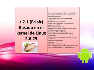 •El 26 de octubre de 2009, el SDK 2.0 (Eclair) fue
                  liberado. Los cambios incluyeron: Velocidad de
                  hardware optimizada
                  •Soporte para más tamaños de pantalla y
                  resoluciones

 / 2.1 (Eclair)   •Interfaz de usuario renovada
                  •Nuevo interfaz de usuario en el navegador y
                  soporte para HTML5

 Basado en el     •Nuevas listas de contactos
                  •Una mejor relación de contraste para los fondos
                  •Mejoras en Google Maps 3.1.2

kernel de Linux   •Soporte para Microsoft Exchange
                  •Soporte integrado de flash para la cámara
                  •Zoom digital
                  •MotionEvent mejorado para captura de eventos
    2.6.29        multi-touch
                  •Teclado virtual mejorado
                  •Bluetooth 2.1
                  •Fondos de pantalla animados
                  El SDK 2.0.1 fue liberado el 3 de diciembre de 2009.
                  El SDK 2.1 fue liberado el 12 de enero de 2010.
 