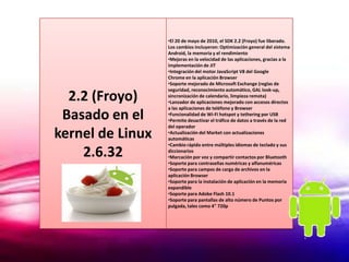 •El 20 de mayo de 2010, el SDK 2.2 (Froyo) fue liberado.
                  Los cambios incluyeron: Optimización general del sistema
                  Android, la memoria y el rendimiento
                  •Mejoras en la velocidad de las aplicaciones, gracias a la
                  implementación de JIT
                  •Integración del motor JavaScript V8 del Google
                  Chrome en la aplicación Browser
                  •Soporte mejorado de Microsoft Exchange (reglas de
                  seguridad, reconocimiento automático, GAL look-up,
  2.2 (Froyo)     sincronización de calendario, limpieza remota)
                  •Lanzador de aplicaciones mejorado con accesos directos
                  a las aplicaciones de teléfono y Browser
 Basado en el     •Funcionalidad de Wi-Fi hotspot y tethering por USB
                  •Permite desactivar el tráfico de datos a través de la red
                  del operador
kernel de Linux   •Actualización del Market con actualizaciones
                  automáticas
                  •Cambio rápido entre múltiples idiomas de teclado y sus
    2.6.32        diccionarios
                  •Marcación por voz y compartir contactos por Bluetooth
                  •Soporte para contraseñas numéricas y alfanuméricas
                  •Soporte para campos de carga de archivos en la
                  aplicación Browser
                  •Soporte para la instalación de aplicación en la memoria
                  expandible
                  •Soporte para Adobe Flash 10.1
                  •Soporte para pantallas de alto número de Puntos por
                  pulgada, tales como 4" 720p
 