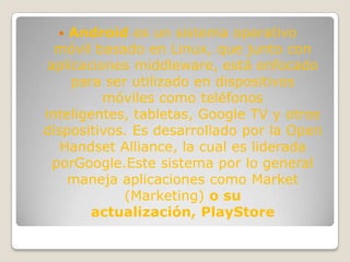  Android es un sistema operativo
  móvil basado en Linux, que junto con
 aplicaciones middleware, está enfocado
     para ser utilizado en dispositivos
          móviles como teléfonos
inteligentes, tabletas, Google TV y otros
dispositivos. Es desarrollado por la Open
   Handset Alliance, la cual es liderada
  porGoogle.Este sistema por lo general
    maneja aplicaciones como Market
             (Marketing) o su
        actualización, PlayStore
 