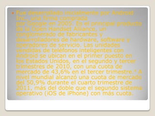    Fue desarrollado inicialmente por Android
    Inc., una firma comprada
    por Google en 2005. Es el principal producto
    de la Open Handset Alliance, un
    conglomerado de fabricantes y
    desarrolladores de hardware, software y
    operadores de servicio. Las unidades
    vendidas de teléfonos inteligentes con
    Android se ubican en el primer puesto en
    los Estados Unidos, en el segundo y tercer
    trimestres de 2010, con una cuota de
    mercado de 43,6% en el tercer trimestre.4 A
    nivel mundial alcanzó una cuota de mercado
    del 50,9% durante el cuarto trimestre de
    2011, más del doble que el segundo sistema
    operativo (iOS de iPhone) con más cuota.
 