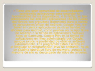    Tiene una gran comunidad de desarrolladores
       escribiendo aplicaciones para extender la
 funcionalidad de los dispositivos. A la fecha, se han
sobrepasado las 400.000 aplicaciones (de las cuales,
 dos tercios son gratuitas) disponibles para la tienda
  de aplicaciones oficial de Android: Google Play, sin
   tener en cuenta aplicaciones de otras tiendas no
oficiales para Android, como pueden ser la App Store
    de Amazon o la tienda de aplicaciones Samsun
     Apps de Samsung. Google Play es la tienda de
     aplicaciones en línea administrada por Google,
   aunque existe la posibilidad de obtener software
    externamente. Los programas están escritos en
el lenguaje de programación Java No obstante, no es
  un sistema operativo libre de malware, aunque la
mayoría de ello es descargado de sitios de terceros.
 