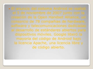    El anuncio del sistema Android se realizó
     el 5 de noviembre de 2007 junto con la
    creación de la Open Handset Alliance, un
    consorcio de 78 compañías de hardware,
    software y telecomunicaciones dedicadas
    al desarrollo de estándares abiertos para
       dispositivos móviles. Google liberó la
        mayoría del código de Android bajo
      la licencia Apache, una licencia libre y
                 de código abierto.
 