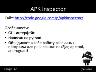 APK Inspector
Сайт: http://code.google.com/p/apkinspector/

Особенности:
• GUI-интерфейс
• Написан на python
• Объединяет в себе работу различных
  программ для реверсинга: dex2jar, apktool,
  androguard



Esage Lab                                 {neúron}
 