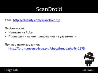 ScanDroid
Сайт: http://blueinfy.com/ScanDroid.zip

Особенности:
• Написан на Ruby
• Проверяет именно приложения на уязвимости

Пример использования:
  http://forum.reverse4you.org/showthread.php?t=1175




Esage Lab                                         {neúron}
 