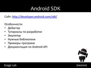 Android SDK
Сайт: http://developer.android.com/sdk/

Особенности:
• Дебаггер
• Туториалы по разработке
• Эмулятор
• Нужные библиотеки
• Примеры программ
• Документация по Android API




Esage Lab                                 {neúron}
 