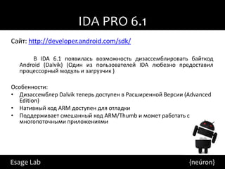 IDA PRO 6.1
Сайт: http://developer.android.com/sdk/

       В IDA 6.1 появилась возможность дизассемблировать байткод
  Android (Dalvik) (Один из пользователей IDA любезно предоставил
  процессорный модуль и загрузчик )

Особенности:
• Дизассемблер Dalvik теперь доступен в Расширенной Версии (Advanced
  Edition)
• Нативный код ARM доступен для отладки
• Поддерживает смешанный код ARM/Thumb и может работать с
  многопоточными приложениями




Esage Lab                                                   {neúron}
 