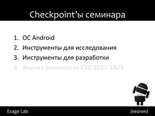 Checkpoint’ы семинара

  1.   ОС Android
  2.   Инструменты для исследования
  3.   Инструменты для разработки
  4.   Анализ уязвимости CVE-2011-1823




Esage Lab                                {neúron}
 