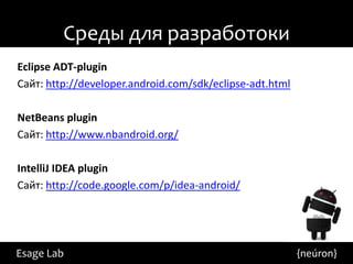 Среды для разработоки
Eclipse ADT-plugin
Сайт: http://developer.android.com/sdk/eclipse-adt.html

NetBeans plugin
Сайт: http://www.nbandroid.org/

IntelliJ IDEA plugin
Сайт: http://code.google.com/p/idea-android/




Esage Lab                                                 {neúron}
 