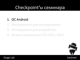 Checkpoint’ы семинара

  1.   ОС Android
  2.   Инструменты для исследования
  3.   Инструменты для разработки
  4.   Анализ уязвимости CVE-2011-1823




Esage Lab                                {neúron}
 