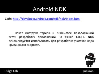Android NDK
Сайт: http://developer.android.com/sdk/ndk/index.html



      Пакет инструментариев и библиотек позволяющий
  вести разработку приложений на языке С/С++. NDK
  рекомендуется использовать для разработки участков кода
  критичных к скорости.




Esage Lab                                               {neúron}
 