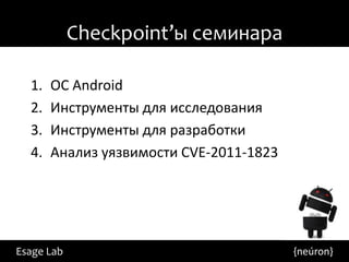 Checkpoint’ы семинара

  1.   ОС Android
  2.   Инструменты для исследования
  3.   Инструменты для разработки
  4.   Анализ уязвимости CVE-2011-1823




Esage Lab                                {neúron}
 