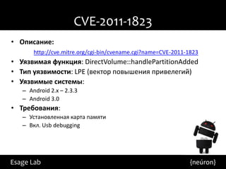 CVE-2011-1823
• Описание:
       http://cve.mitre.org/cgi-bin/cvename.cgi?name=CVE-2011-1823
• Уязвимая функция: DirectVolume::handlePartitionAdded
• Тип уязвимости: LPE (вектор повышения привелегий)
• Уязвимые системы:
   – Android 2.x – 2.3.3
   – Android 3.0
• Требования:
   – Установленная карта памяти
   – Вкл. Usb debugging




Esage Lab                                                      {neúron}
 