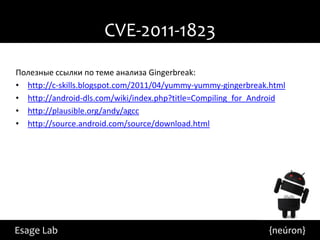 CVE-2011-1823
Полезные ссылки по теме анализа Gingerbreak:
• http://c-skills.blogspot.com/2011/04/yummy-yummy-gingerbreak.html
• http://android-dls.com/wiki/index.php?title=Compiling_for_Android
• http://plausible.org/andy/agcc
• http://source.android.com/source/download.html




Esage Lab                                                     {neúron}
 