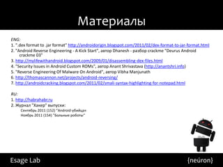 Материалы
ENG:
1. ".dex format to .jar format" http://androidorigin.blogspot.com/2011/02/dex-format-to-jar-format.html
2. "Android Reverse Engineering - A Kick Start", автор Dhanesh - разбор crackme "Deurus Android
     crackme 03"
3. http://mylifewithandroid.blogspot.com/2009/01/disassembling-dex-files.html
4. "Security Issues in Android Custom ROMs", автор Anant Shrivastava (http://anantshri.info)
5. "Reverse Engineering Of Malware On Android", автор Vibha Manjunath
6. http://thomascannon.net/projects/android-reversing/
7. http://androidcracking.blogspot.com/2011/02/smali-syntax-highlighting-for-notepad.html

RU:
1. http://habrahabr.ru
2. Журнал "Хакер" выпуски:
     Сентябрь 2011 (152) "Android-убийца«
     Ноябрь 2011 (154) "Больные роботы“




Esage Lab                                                                                  {neúron}
 