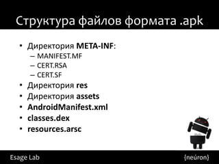Структура файлов формата .apk
  • Директория META-INF:
      – MANIFEST.MF
      – CERT.RSA
      – CERT.SF
  •   Директория res
  •   Директория assets
  •   AndroidManifest.xml
  •   classes.dex
  •   resources.arsc


Esage Lab                   {neúron}
 
