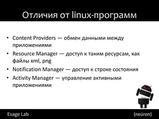 Отличия от linux-программ

• Content Providers — обмен данными между
  приложениями
• Resource Manager — доступ к таким ресурсам, как
  файлы xml, png
• Notification Manager — доступ к строке состояния
• Activity Manager — управление активными
  приложениями



Esage Lab                                      {neúron}
 