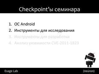 Checkpoint’ы семинара

  1.   ОС Android
  2.   Инструменты для исследования
  3.   Инструменты для разработки
  4.   Анализ уязвимости CVE-2011-1823




Esage Lab                                {neúron}
 