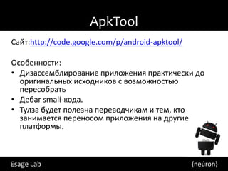 ApkTool
Сайт:http://code.google.com/p/android-apktool/

Особенности:
• Дизассемблирование приложения практически до
  оригинальных исходников с возможностью
  пересобрать
• Дебаг smali-кода.
• Тулза будет полезна переводчикам и тем, кто
  занимается переносом приложения на другие
  платформы.



Esage Lab                                        {neúron}
 