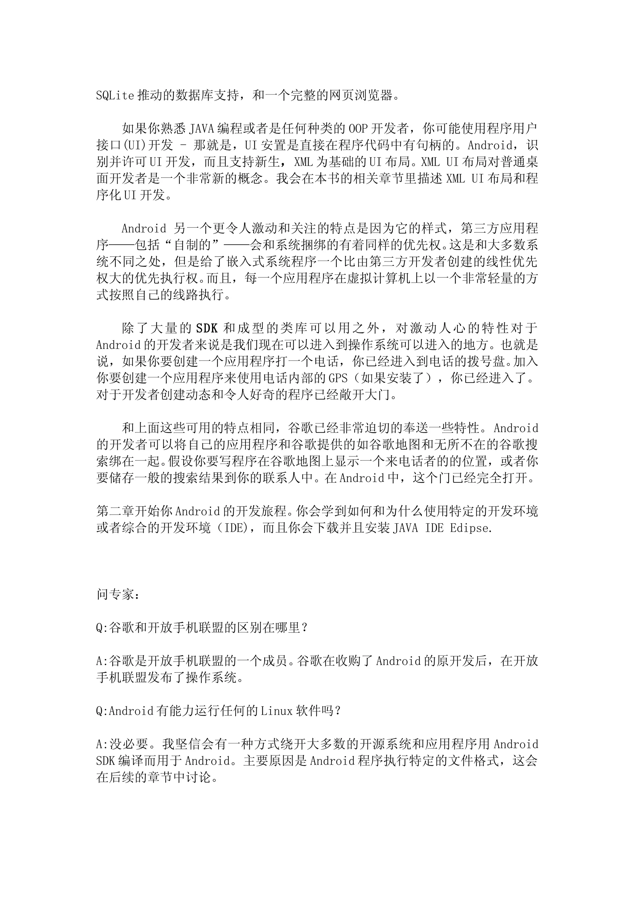 SQLite 推动的数据库支持，和一个完整的网页浏览器。

  如果你熟悉 JAVA 编程或者是任何种类的 OOP 开发者，你可能使用程序用户
接口(UI)开发 - 那就是，UI 安置是直接在程序代码中有句柄的。Android，识
别并许可 UI 开发，而且支持新生，XML 为基础的 UI 布局。XML UI 布局对普通桌
面开发者是一个非常新的概念。我会在本书的相关章节里描述 XML UI 布局和程
序化 UI 开发。

  Android 另一个更令人激动和关注的特点是因为它的样式，第三方应用程
序——包括“自制的”——会和系统捆绑的有着同样的优先权。    这是和大多数系
统不同之处，但是给了嵌入式系统程序一个比由第三方开发者创建的线性优先
权大的优先执行权。    而且，每一个应用程序在虚拟计算机上以一个非常轻量的方
式按照自己的线路执行。

    除 了 大 量 的 SDK 和 成 型 的 类 库 可 以 用 之 外 ， 对 激 动 人 心 的 特 性 对 于
Android 的开发者来说是我们现在可以进入到操作系统可以进入的地方。也就是
说，如果你要创建一个应用程序打一个电话，你已经进入到电话的拨号盘。                         加入
你要创建一个应用程序来使用电话内部的 GPS（如果安装了），你已经进入了。
对于开发者创建动态和令人好奇的程序已经敞开大门。

  和上面这些可用的特点相同，谷歌已经非常迫切的奉送一些特性。 Android
的开发者可以将自己的应用程序和谷歌提供的如谷歌地图和无所不在的谷歌搜
索绑在一起。假设你要写程序在谷歌地图上显示一个来电话者的的位置，或者你
要储存一般的搜索结果到你的联系人中。在 Android 中，这个门已经完全打开。

第二章开始你 Android 的开发旅程。你会学到如何和为什么使用特定的开发环境
或者综合的开发环境（IDE)，而且你会下载并且安装 JAVA IDE Edipse.




问专家：

Q:谷歌和开放手机联盟的区别在哪里？

A:谷歌是开放手机联盟的一个成员。谷歌在收购了 Android 的原开发后，在开放
手机联盟发布了操作系统。

Q:Android 有能力运行任何的 Linux 软件吗？

A:没必要。我坚信会有一种方式绕开大多数的开源系统和应用程序用 Android
SDK 编译而用于 Android。主要原因是 Android 程序执行特定的文件格式，这会
在后续的章节中讨论。
 