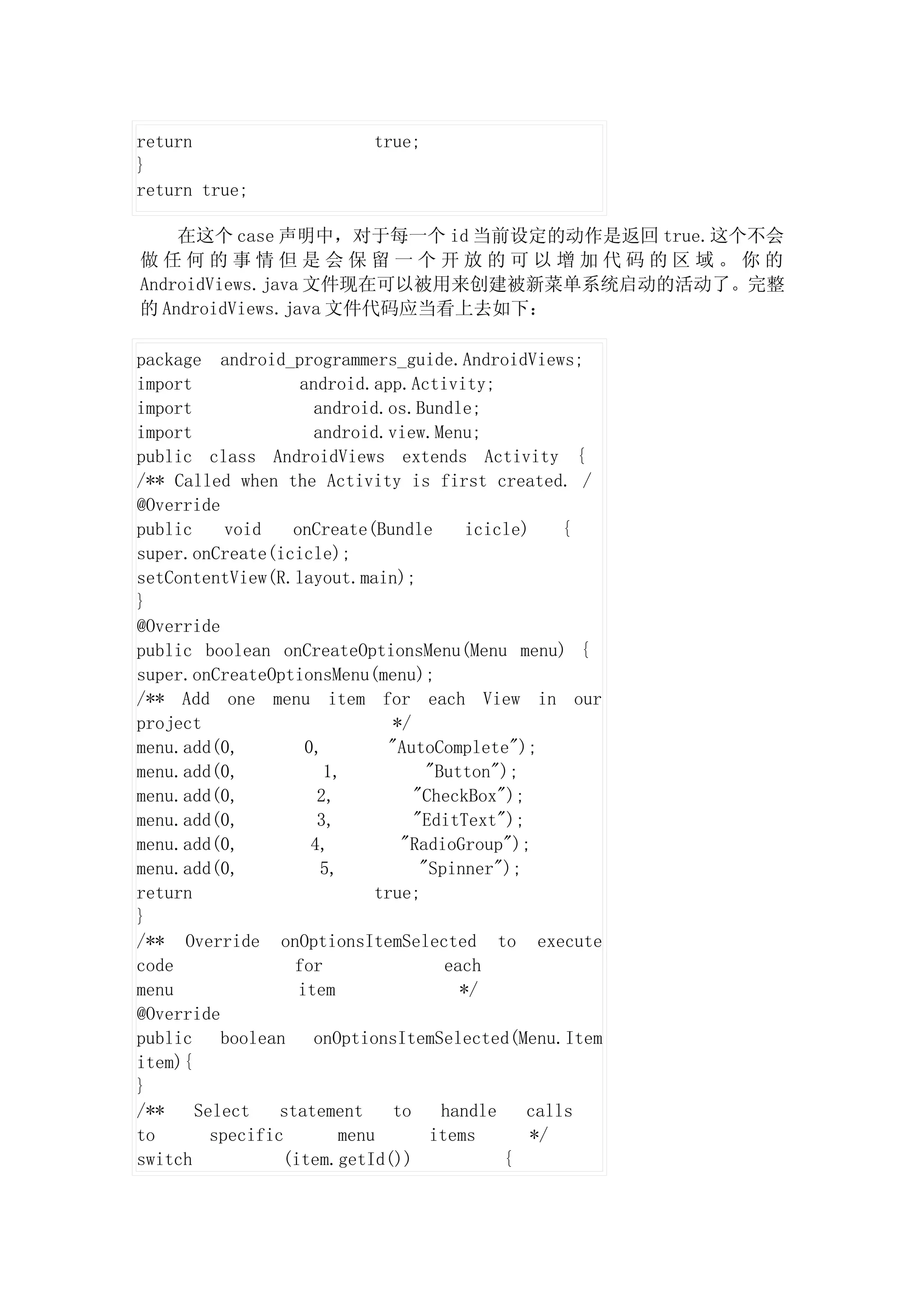 return                      true;
}
return true;

    在这个 case 声明中，对于每一个 id 当前设定的动作是返回 true.这个不会
做任何的事情但是会保留一个开放的可以增加代码的区域。你的
AndroidViews.java 文件现在可以被用来创建被新菜单系统启动的活动了。完整
的 AndroidViews.java 文件代码应当看上去如下：

package android_programmers_guide.AndroidViews;
import              android.app.Activity;
import                android.os.Bundle;
import                android.view.Menu;
public class AndroidViews extends Activity {
/** Called when the Activity is first created. /
@Override
public     void   onCreate(Bundle          icicle)    {
super.onCreate(icicle);
setContentView(R.layout.main);
}
@Override
public boolean onCreateOptionsMenu(Menu menu) {
super.onCreateOptionsMenu(menu);
/** Add one menu item for each View in our
project                          */
menu.add(0,          0,         "AutoComplete");
menu.add(0,             1,            "Button");
menu.add(0,            2,           "CheckBox");
menu.add(0,            3,           "EditText");
menu.add(0,           4,          "RadioGroup");
menu.add(0,            5,            "Spinner");
return                        true;
}
/** Override onOptionsItemSelected to execute
code               for                  each
menu               item                   */
@Override
public    boolean     onOptionsItemSelected(Menu.Item
item){
}
/**    Select    statement       to     handle    calls
to       specific         menu        items        */
switch           (item.getId())                {
 