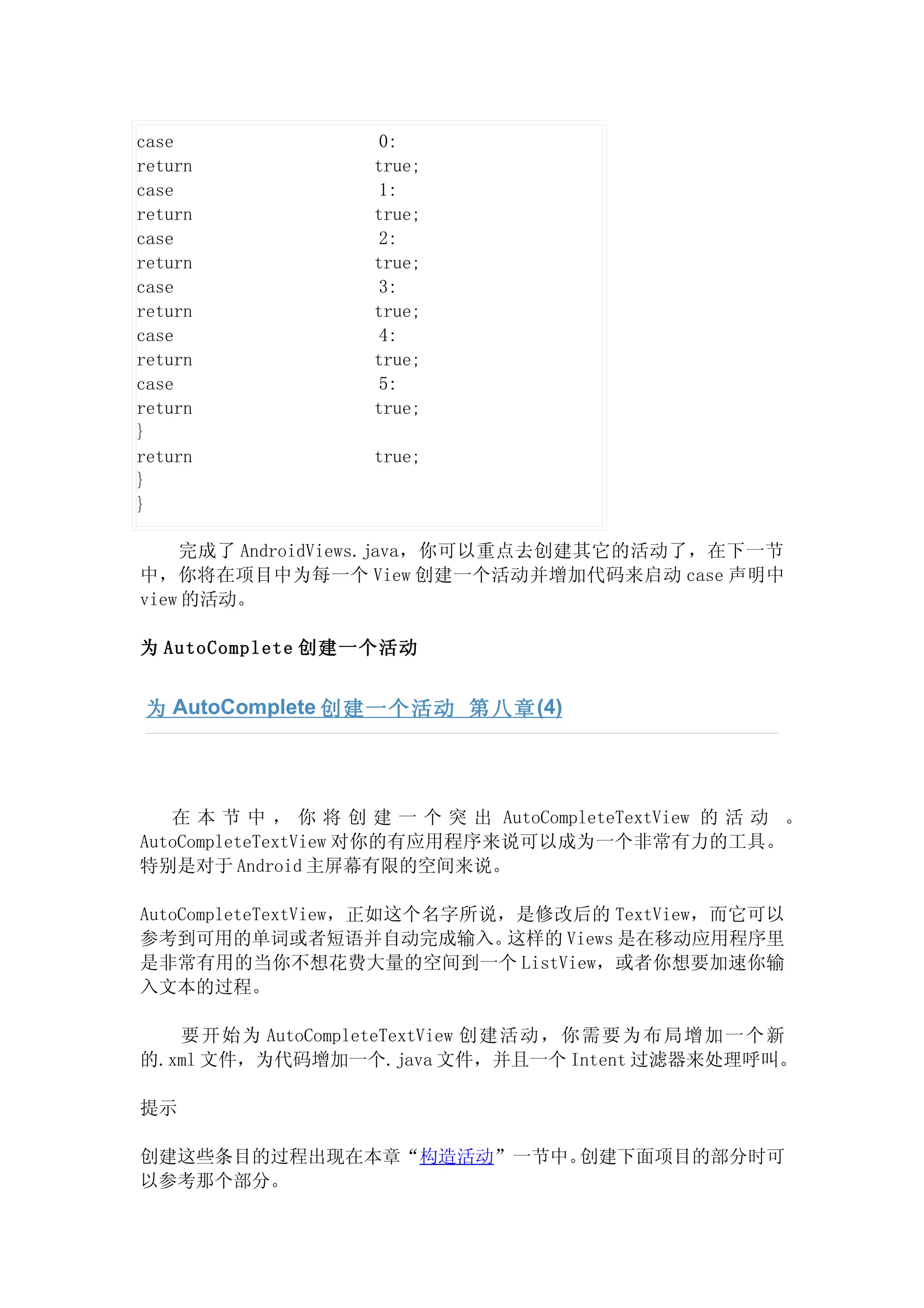 case                 0:
return              true;
case                 1:
return              true;
case                 2:
return              true;
case                 3:
return              true;
case                 4:
return              true;
case                 5:
return              true;
}
return              true;
}
}

    完成了 AndroidViews.java，你可以重点去创建其它的活动了，在下一节
中，你将在项目中为每一个 View 创建一个活动并增加代码来启动 case 声明中
view 的活动。

为 AutoComplete 创建一个活动


 为 AutoComplete 创建一个活动 第八章 (4)




   在 本 节 中 ， 你 将 创 建 一 个 突 出 AutoCompleteTextView 的 活 动 。
AutoCompleteTextView 对你的有应用程序来说可以成为一个非常有力的工具。
特别是对于 Android 主屏幕有限的空间来说。

AutoCompleteTextView，正如这个名字所说，是修改后的 TextView，而它可以
参考到可用的单词或者短语并自动完成输入。          这样的 Views 是在移动应用程序里
是非常有用的当你不想花费大量的空间到一个 ListView，或者你想要加速你输
入文本的过程。

   要开 始为 AutoCompleteTextView 创建活动，你 需要为布 局增加一个新
的.xml 文件，为代码增加一个.java 文件，并且一个 Intent 过滤器来处理呼叫。

提示

创建这些条目的过程出现在本章“构造活动”一节中。创建下面项目的部分时可
以参考那个部分。
 