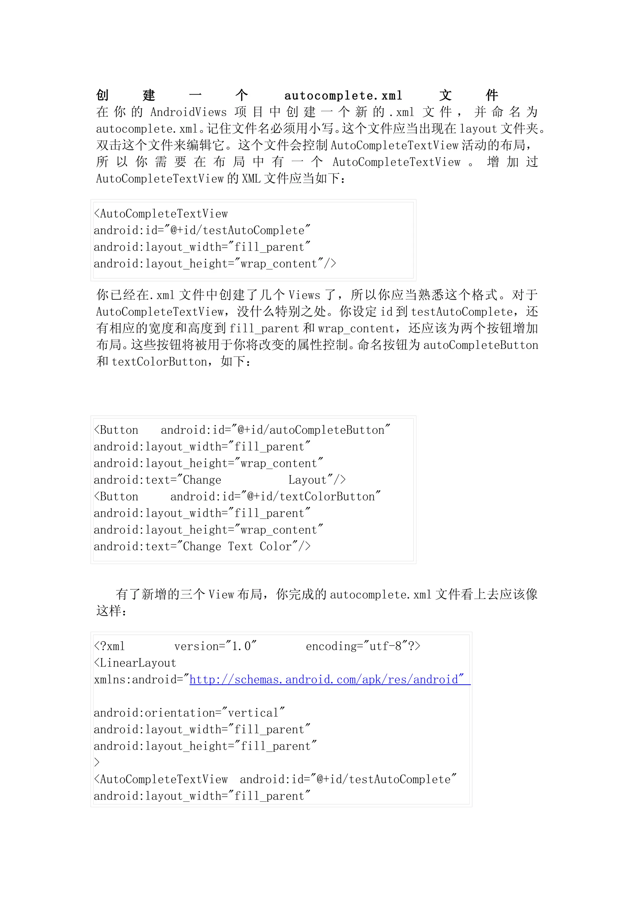 创      建       一      个      autocomplete.xml 文    件
在 你 的 AndroidViews 项 目 中 创 建 一 个 新 的 .xml 文 件 ， 并 命 名 为
autocomplete.xml。记住文件名必须用小写。         这个文件应当出现在 layout 文件夹。
双击这个文件来编辑它。这个文件会控制 AutoCompleteTextView 活动的布局，
所 以 你 需 要 在 布 局 中 有 一 个 AutoCompleteTextView 。 增 加 过
AutoCompleteTextView 的 XML 文件应当如下：

<AutoCompleteTextView
android:id="@+id/testAutoComplete"
android:layout_width="fill_parent"
android:layout_height="wrap_content"/>

你已经在.xml 文件中创建了几个 Views 了，所以你应当熟悉这个格式。对于
AutoCompleteTextView，没什么特别之处。你设定 id 到 testAutoComplete，还
有相应的宽度和高度到 fill_parent 和 wrap_content，还应该为两个按钮增加
布局。  这些按钮将被用于你将改变的属性控制。        命名按钮为 autoCompleteButton
和 textColorButton，如下：




<Button    android:id="@+id/autoCompleteButton"
android:layout_width="fill_parent"
android:layout_height="wrap_content"
android:text="Change            Layout"/>
<Button      android:id="@+id/textColorButton"
android:layout_width="fill_parent"
android:layout_height="wrap_content"
android:text="Change Text Color"/>


  有了新增的三个 View 布局，你完成的 autocomplete.xml 文件看上去应该像
这样：

<?xml        version="1.0"       encoding="utf-8"?>
<LinearLayout
xmlns:android="http://schemas.android.com/apk/res/android"

android:orientation="vertical"
android:layout_width="fill_parent"
android:layout_height="fill_parent"
>
<AutoCompleteTextView android:id="@+id/testAutoComplete"
android:layout_width="fill_parent"
 