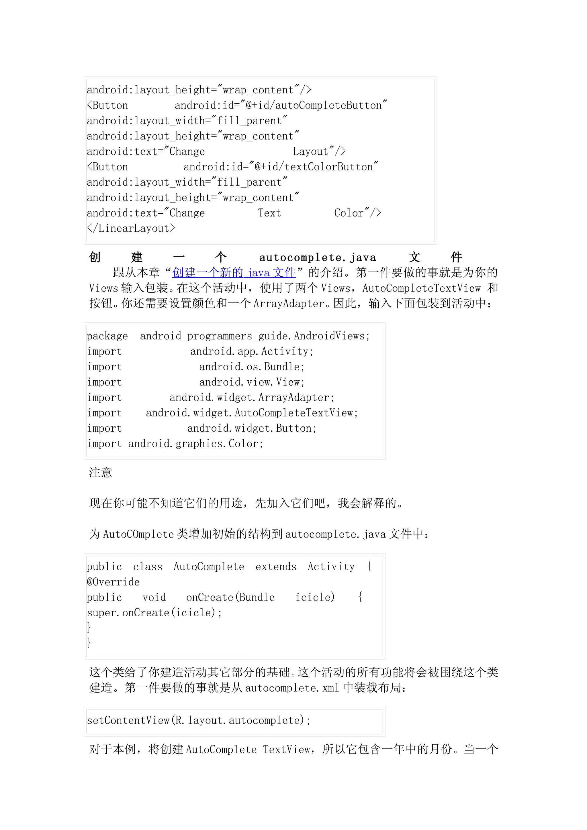 android:layout_height="wrap_content"/>
<Button        android:id="@+id/autoCompleteButton"
android:layout_width="fill_parent"
android:layout_height="wrap_content"
android:text="Change                Layout"/>
<Button          android:id="@+id/textColorButton"
android:layout_width="fill_parent"
android:layout_height="wrap_content"
android:text="Change          Text         Color"/>
</LinearLayout>

创      建  一   个    autocomplete.java  文      件
    跟从本章“创建一个新的 java 文件”的介绍。第一件要做的事就是为你的
Views 输入包装。在这个活动中，使用了两个 Views，AutoCompleteTextView 和
按钮。   你还需要设置颜色和一个 ArrayAdapter。因此，输入下面包装到活动中：

package android_programmers_guide.AndroidViews;
import            android.app.Activity;
import              android.os.Bundle;
import              android.view.View;
import        android.widget.ArrayAdapter;
import    android.widget.AutoCompleteTextView;
import           android.widget.Button;
import android.graphics.Color;

注意

现在你可能不知道它们的用途，先加入它们吧，我会解释的。

为 AutoCOmplete 类增加初始的结构到 autocomplete.java 文件中：

public class AutoComplete extends Activity {
@Override
public    void   onCreate(Bundle icicle)  {
super.onCreate(icicle);
}
}

这个类给了你建造活动其它部分的基础。     这个活动的所有功能将会被围绕这个类
建造。第一件要做的事就是从 autocomplete.xml 中装载布局：

setContentView(R.layout.autocomplete);

对于本例，将创建 AutoComplete TextView，所以它包含一年中的月份。当一个
 