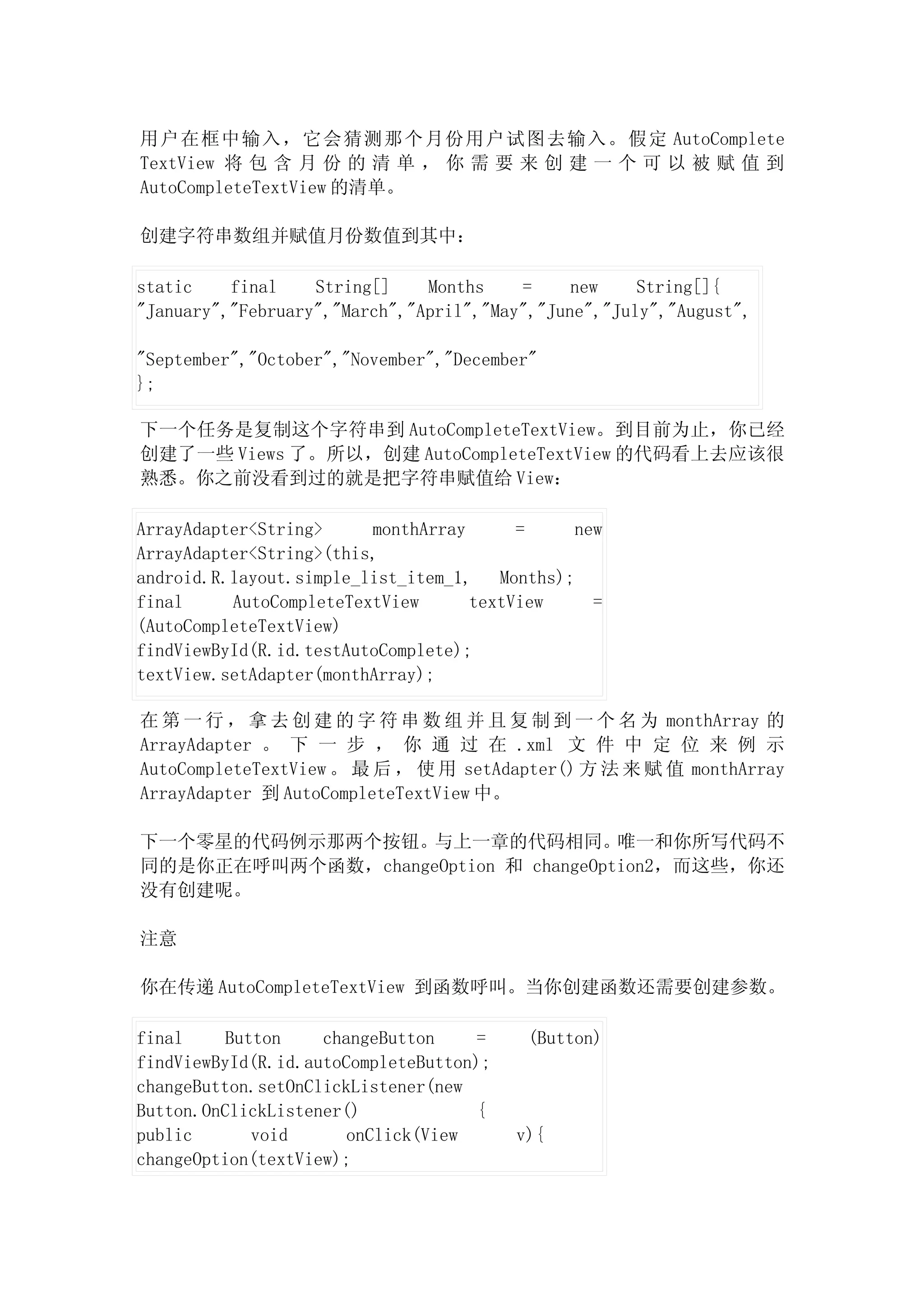 用户在框中输入，它会猜测那个月份用户试图去输入。假定 AutoComplete
TextView 将 包 含 月 份 的 清 单 ， 你 需 要 来 创 建 一 个 可 以 被 赋 值 到
AutoCompleteTextView 的清单。

创建字符串数组并赋值月份数值到其中：

static    final    String[]    Months    =     new    String[]{
"January","February","March","April","May","June","July","August",

"September","October","November","December"
};

下一个任务是复制这个字符串到 AutoCompleteTextView。到目前为止，你已经
创建了一些 Views 了。所以，创建 AutoCompleteTextView 的代码看上去应该很
熟悉。你之前没看到过的就是把字符串赋值给 View：

ArrayAdapter<String>     monthArray      =      new
ArrayAdapter<String>(this,
android.R.layout.simple_list_item_1,   Months);
final     AutoCompleteTextView      textView      =
(AutoCompleteTextView)
findViewById(R.id.testAutoComplete);
textView.setAdapter(monthArray);

在 第 一 行 ， 拿 去 创 建 的 字 符 串 数 组 并 且 复 制 到 一 个 名 为 monthArray 的
ArrayAdapter 。 下 一 步 ， 你 通 过 在 .xml 文 件 中 定 位 来 例 示
AutoCompleteTextView 。 最 后 ， 使 用 setAdapter() 方 法 来 赋 值 monthArray
ArrayAdapter 到 AutoCompleteTextView 中。

下一个零星的代码例示那两个按钮。与上一章的代码相同。           唯一和你所写代码不
同的是你正在呼叫两个函数，changeOption 和 changeOption2，而这些，你还
没有创建呢。

注意

你在传递 AutoCompleteTextView 到函数呼叫。当你创建函数还需要创建参数。

final     Button    changeButton     =    (Button)
findViewById(R.id.autoCompleteButton);
changeButton.setOnClickListener(new
Button.OnClickListener()             {
public       void      onClick(View      v){
changeOption(textView);
 
