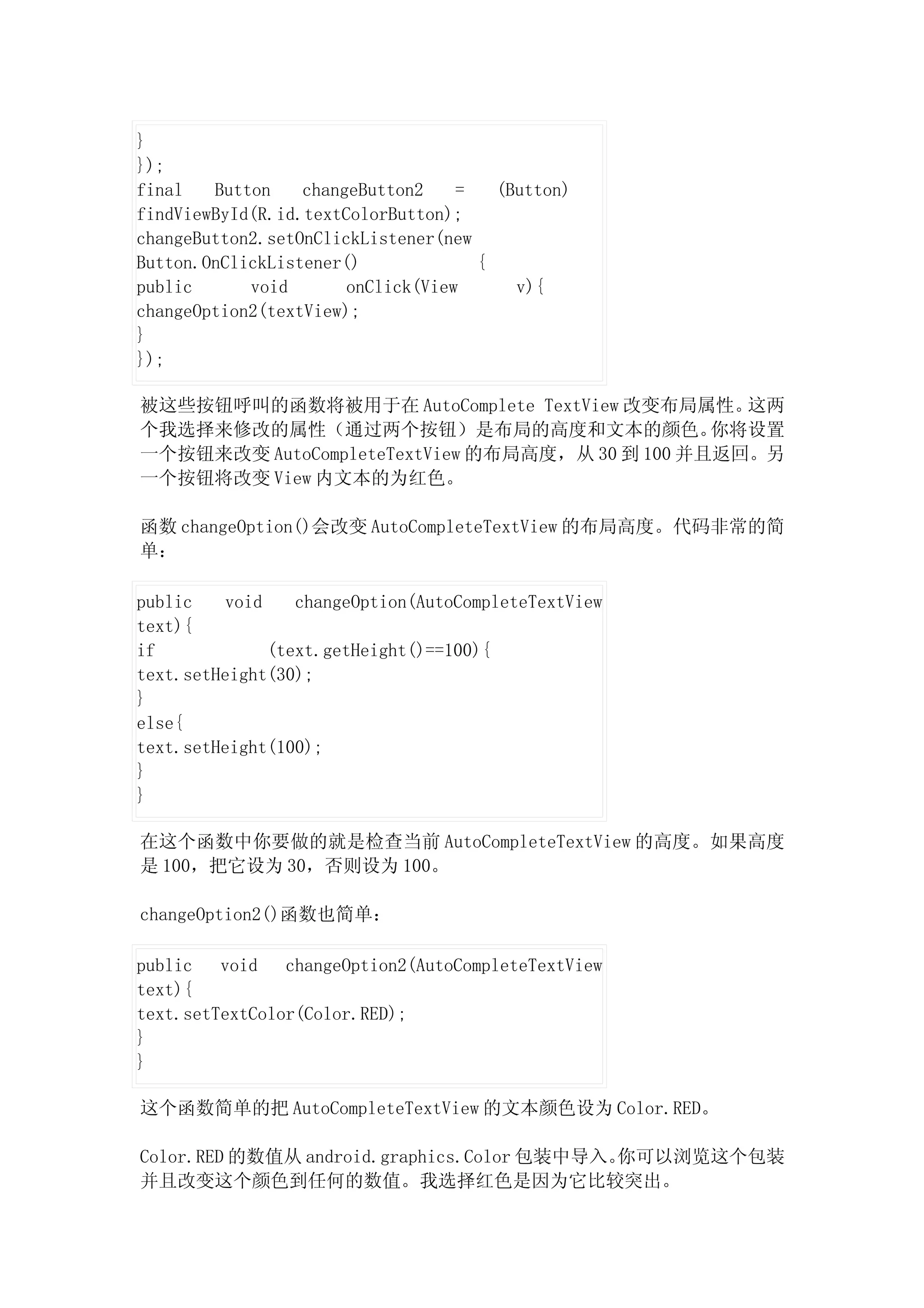 }
});
final   Button    changeButton2    =   (Button)
findViewById(R.id.textColorButton);
changeButton2.setOnClickListener(new
Button.OnClickListener()             {
public      void       onClick(View      v){
changeOption2(textView);
}
});

被这些按钮呼叫的函数将被用于在 AutoComplete TextView 改变布局属性。     这两
个我选择来修改的属性（通过两个按钮）是布局的高度和文本的颜色。                 你将设置
一个按钮来改变 AutoCompleteTextView 的布局高度，从 30 到 100 并且返回。另
一个按钮将改变 View 内文本的为红色。

函数 changeOption()会改变 AutoCompleteTextView 的布局高度。代码非常的简
单：

public    void    changeOption(AutoCompleteTextView
text){
if             (text.getHeight()==100){
text.setHeight(30);
}
else{
text.setHeight(100);
}
}

在这个函数中你要做的就是检查当前 AutoCompleteTextView 的高度。如果高度
是 100，把它设为 30，否则设为 100。

changeOption2()函数也简单：

public   void   changeOption2(AutoCompleteTextView
text){
text.setTextColor(Color.RED);
}
}

这个函数简单的把 AutoCompleteTextView 的文本颜色设为 Color.RED。

Color.RED 的数值从 android.graphics.Color 包装中导入。你可以浏览这个包装
并且改变这个颜色到任何的数值。我选择红色是因为它比较突出。
 