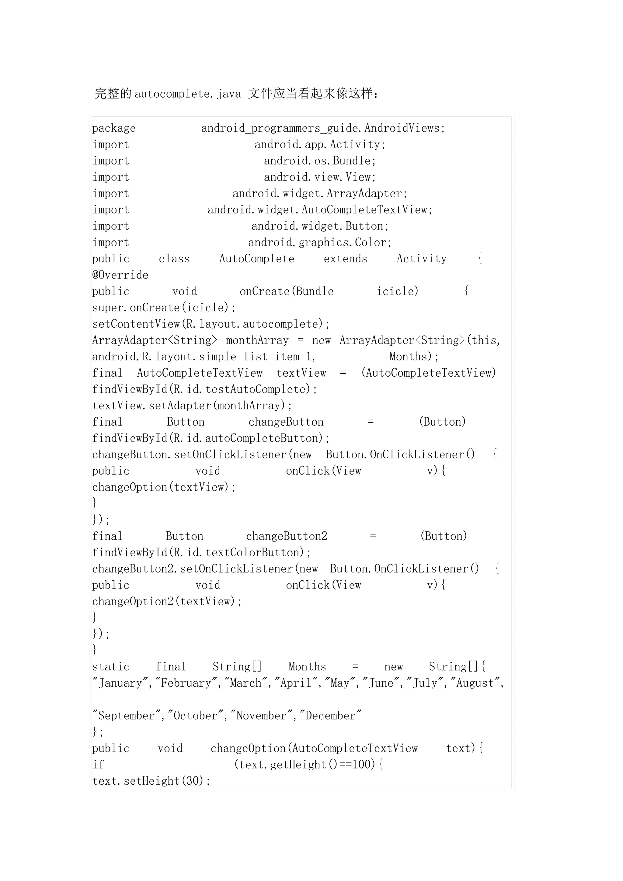 完整的 autocomplete.java 文件应当看起来像这样：

package           android_programmers_guide.AndroidViews;
import                      android.app.Activity;
import                        android.os.Bundle;
import                        android.view.View;
import                 android.widget.ArrayAdapter;
import             android.widget.AutoCompleteTextView;
import                     android.widget.Button;
import                    android.graphics.Color;
public     class     AutoComplete       extends      Activity     {
@Override
public       void       onCreate(Bundle           icicle)       {
super.onCreate(icicle);
setContentView(R.layout.autocomplete);
ArrayAdapter<String> monthArray = new ArrayAdapter<String>(this,
android.R.layout.simple_list_item_1,                Months);
final AutoCompleteTextView textView = (AutoCompleteTextView)
findViewById(R.id.testAutoComplete);
textView.setAdapter(monthArray);
final       Button        changeButton         =         (Button)
findViewById(R.id.autoCompleteButton);
changeButton.setOnClickListener(new Button.OnClickListener() {
public           void             onClick(View             v){
changeOption(textView);
}
});
final       Button       changeButton2          =        (Button)
findViewById(R.id.textColorButton);
changeButton2.setOnClickListener(new Button.OnClickListener() {
public           void             onClick(View             v){
changeOption2(textView);
}
});
}
static    final     String[]      Months     =     new     String[]{
"January","February","March","April","May","June","July","August",

"September","October","November","December"
};
public    void     changeOption(AutoCompleteTextView      text){
if                     (text.getHeight()==100){
text.setHeight(30);
 