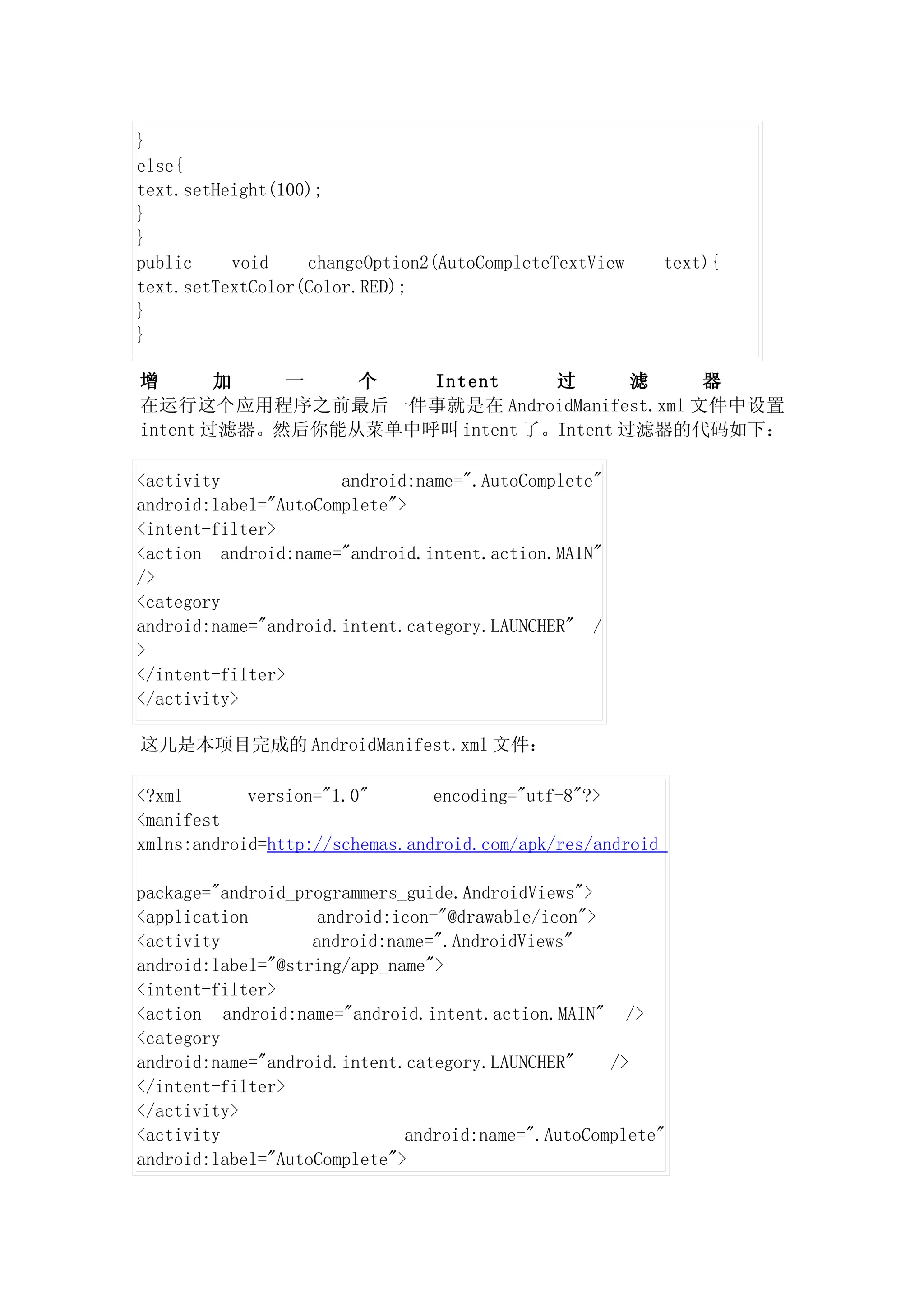 }
else{
text.setHeight(100);
}
}
public    void    changeOption2(AutoCompleteTextView       text){
text.setTextColor(Color.RED);
}
}

增       加   一   个   Intent     过       滤   器
在运行这个应用程序之前最后一件事就是在 AndroidManifest.xml 文件中设置
intent 过滤器。然后你能从菜单中呼叫 intent 了。Intent 过滤器的代码如下：

<activity             android:name=".AutoComplete"
android:label="AutoComplete">
<intent-filter>
<action android:name="android.intent.action.MAIN"
/>
<category
android:name="android.intent.category.LAUNCHER" /
>
</intent-filter>
</activity>

这儿是本项目完成的 AndroidManifest.xml 文件：

<?xml       version="1.0"       encoding="utf-8"?>
<manifest
xmlns:android=http://schemas.android.com/apk/res/android

package="android_programmers_guide.AndroidViews">
<application        android:icon="@drawable/icon">
<activity          android:name=".AndroidViews"
android:label="@string/app_name">
<intent-filter>
<action android:name="android.intent.action.MAIN" />
<category
android:name="android.intent.category.LAUNCHER"    />
</intent-filter>
</activity>
<activity                    android:name=".AutoComplete"
android:label="AutoComplete">
 